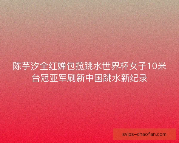 陈芋汐全红婵包揽跳水世界杯女子10米台冠亚军刷新中国跳水新纪录