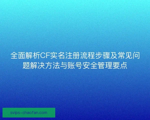 全面解析CF实名注册流程步骤及常见问题解决方法与账号安全管理要点