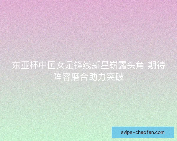 东亚杯中国女足锋线新星崭露头角 期待阵容磨合助力突破