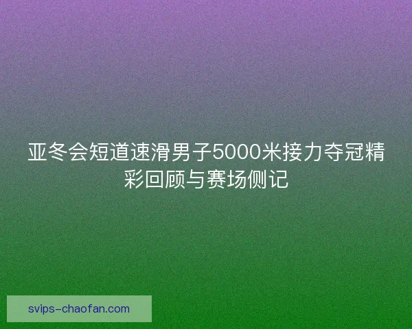 亚冬会短道速滑男子5000米接力夺冠精彩回顾与赛场侧记