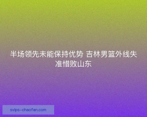 半场领先未能保持优势 吉林男篮外线失准惜败山东